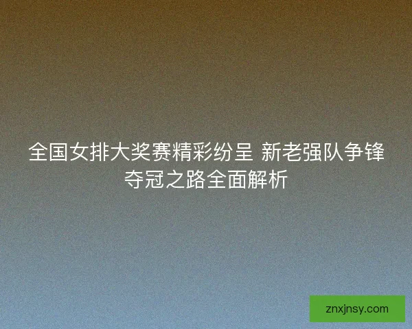 全国女排大奖赛精彩纷呈 新老强队争锋夺冠之路全面解析