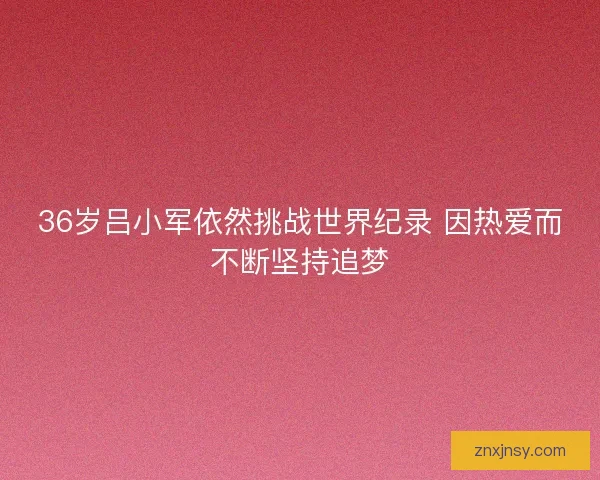 36岁吕小军依然挑战世界纪录 因热爱而不断坚持追梦