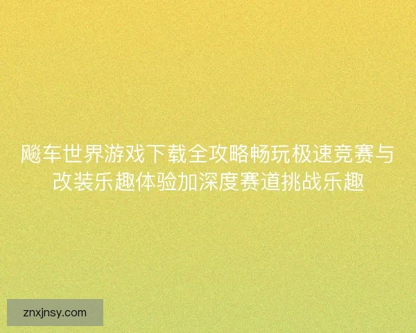 飚车世界游戏下载全攻略畅玩极速竞赛与改装乐趣体验加深度赛道挑战乐趣