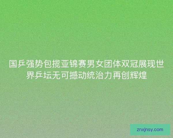 国乒强势包揽亚锦赛男女团体双冠展现世界乒坛无可撼动统治力再创辉煌