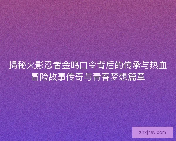 揭秘火影忍者金鸣口令背后的传承与热血冒险故事传奇与青春梦想篇章