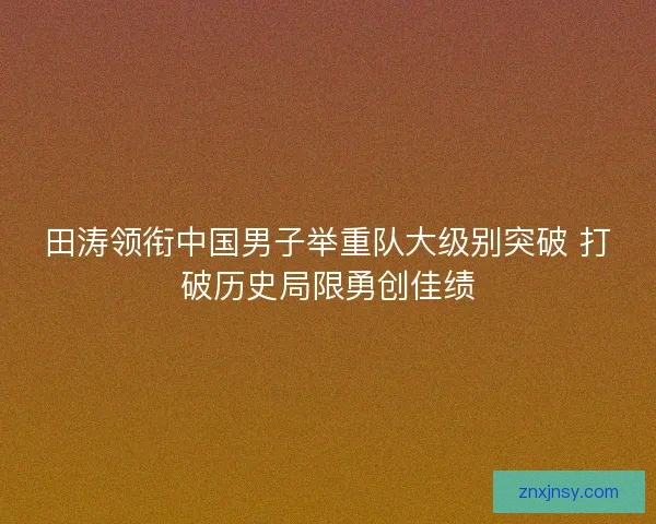 田涛领衔中国男子举重队大级别突破 打破历史局限勇创佳绩