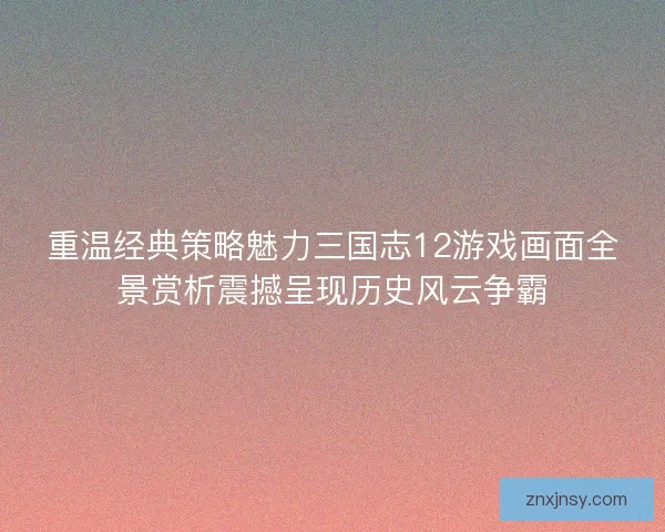 重温经典策略魅力三国志12游戏画面全景赏析震撼呈现历史风云争霸