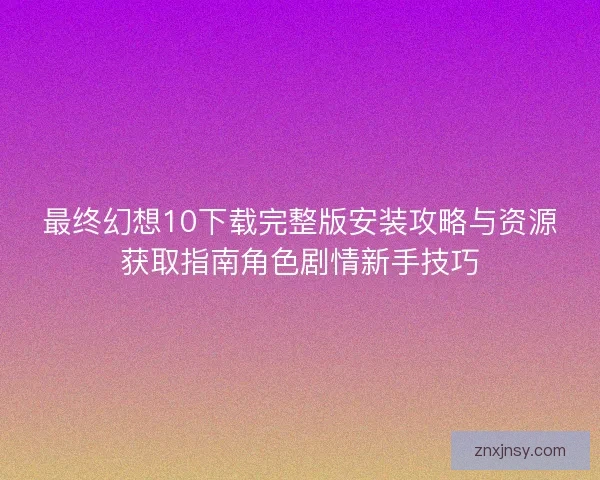 最终幻想10下载完整版安装攻略与资源获取指南角色剧情新手技巧