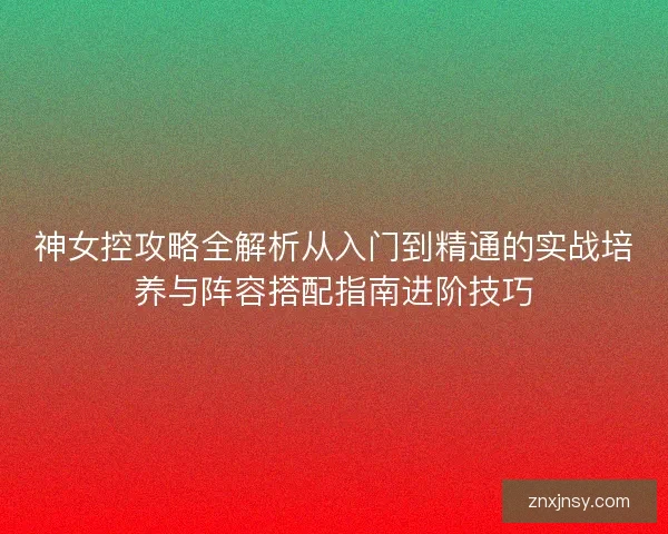 神女控攻略全解析从入门到精通的实战培养与阵容搭配指南进阶技巧