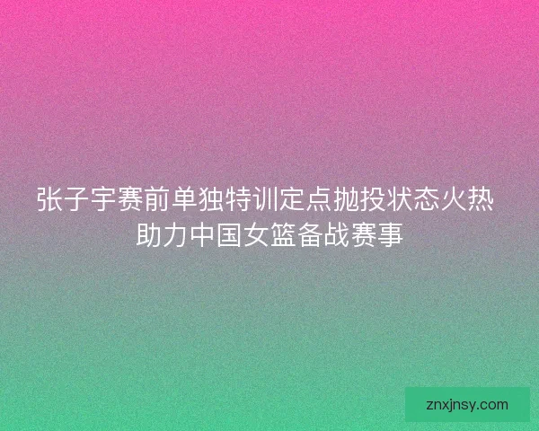 张子宇赛前单独特训定点抛投状态火热 助力中国女篮备战赛事