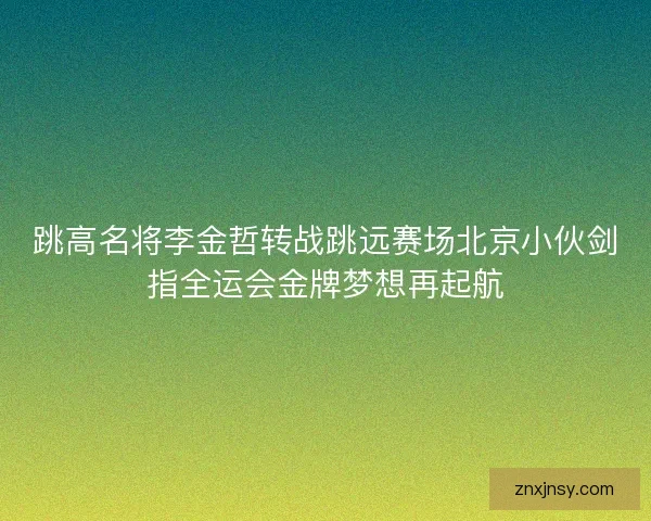 跳高名将李金哲转战跳远赛场北京小伙剑指全运会金牌梦想再起航