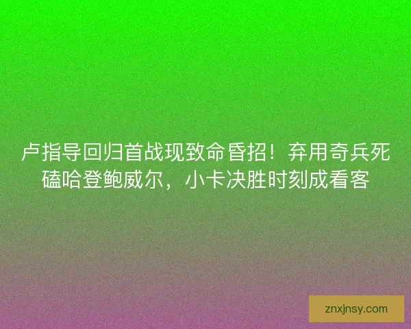 卢指导回归首战现致命昏招！弃用奇兵死磕哈登鲍威尔，小卡决胜时刻成看客