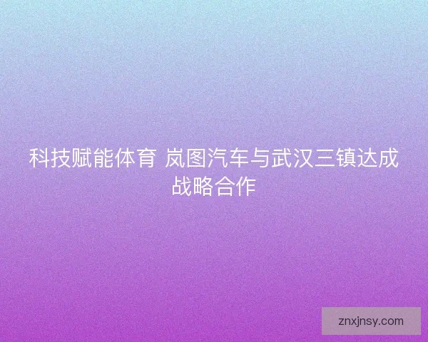 科技赋能体育 岚图汽车与武汉三镇达成战略合作