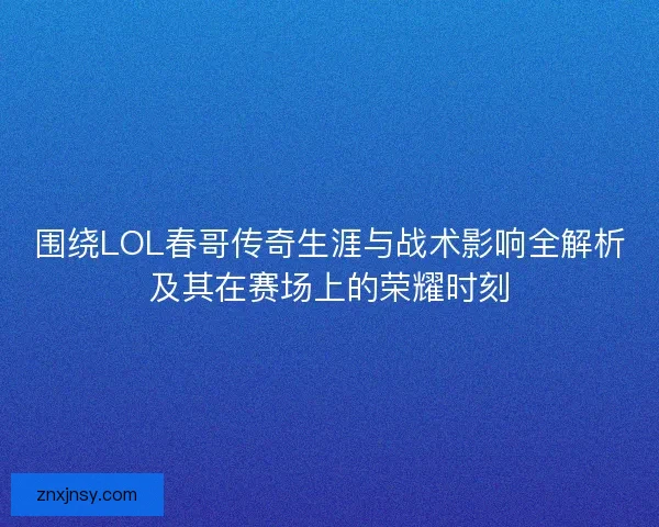 围绕LOL春哥传奇生涯与战术影响全解析及其在赛场上的荣耀时刻