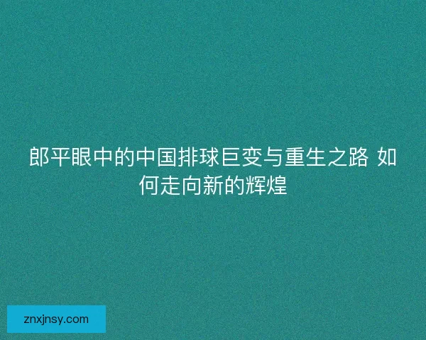 郎平眼中的中国排球巨变与重生之路 如何走向新的辉煌
