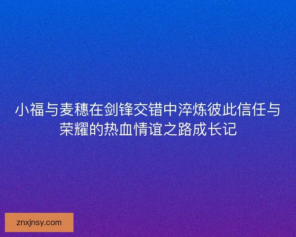 小福与麦穗在剑锋交错中淬炼彼此信任与荣耀的热血情谊之路成长记