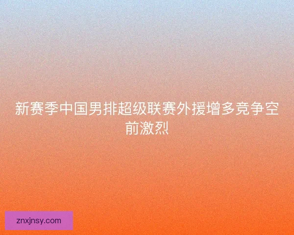 新赛季中国男排超级联赛外援增多竞争空前激烈