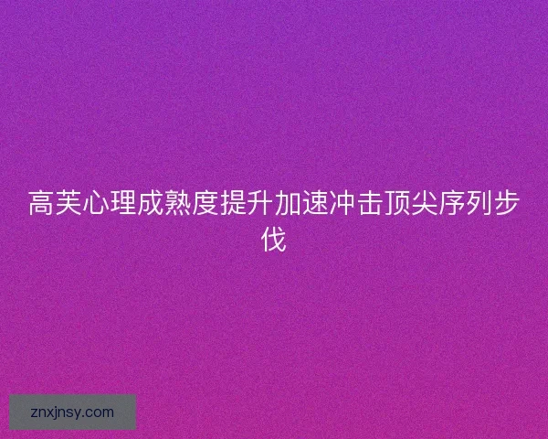 高芙心理成熟度提升加速冲击顶尖序列步伐