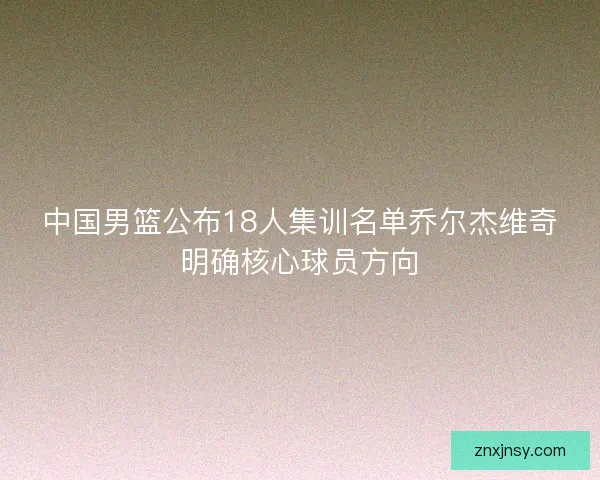 中国男篮公布18人集训名单乔尔杰维奇明确核心球员方向