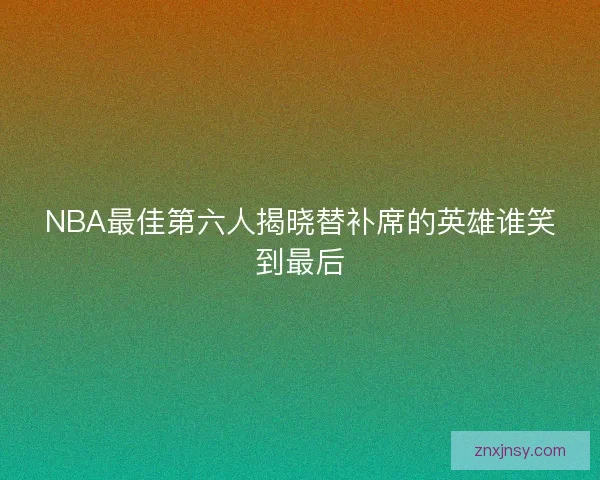 NBA最佳第六人揭晓替补席的英雄谁笑到最后