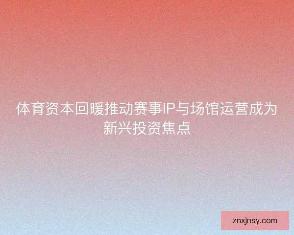 体育资本回暖推动赛事IP与场馆运营成为新兴投资焦点
